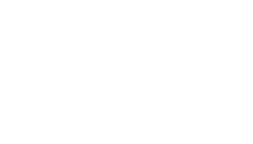 • Tramitación de procedimientos ante:
o La Secretaría de la Reforma Agraria
o El Registro Agrario Nacional o La Procuraduría Agraria
• Juicios Agrarios ante los Tribunales Unitarios Agrarios:
o Controversias entre Ejidatarios, Comuneros, Posesionarios y pequeños Propietarios.
o Sucesión de derechos ejidales
• Contratos relacionados con la tenencia de la tierra
• Juicio de Apeo y Deslinde para delimitar judicialmente sus linderos.

