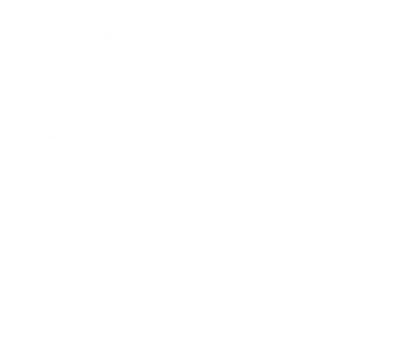 • Servicio de auditoría legal preventiva.
• Constitución de empresas familiares y protocolo familiar.
• Constitución de Sociedades:
o Sociedad anónima,
o Sociedad de responsabilidad limitada,
o Sociedad en comandita simple,
o Sociedad en comandita por acciones,
o Sociedad cooperativa.
• Asesoría legal para modificación de estatutos sociales.
• Fusión, escisión, reestructuración, disolución y liquidación de sociedades.
• Elaboración y formalización de actas de asamblea, consejos y comités.
• Elaboración y revisión de instrumentos legales.
• Otorgamiento de poderes.
• Elaboración y revisión de Contratos de:
o Reporto
o Préstamo
o Suministro
o Comisión mercantil
o Depósito
o Arrendamiento financiero
o Transporte de mercancías
o Contrato de franquicia
o Fianza, prenda e hipoteca.
• Cobro judicial y extrajudicial de títulos de crédito (pagaré, cheque)
