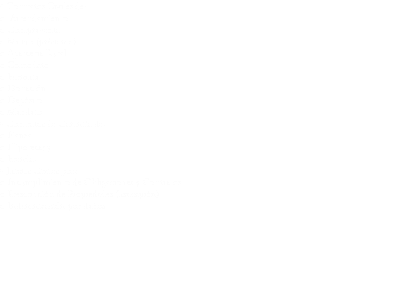 • Contratos Civiles de:
o Arrendamiento o Compraventa o Mutuo (préstamo) o Aparcería Rural o Comodato
o Permuta o Donación o Depósito o Mandato
• Contratos de Garantía de:
o Fianza o Hipoteca; y o Prenda.
• Juicios Civiles por:
o Incumplimiento de Obligaciones y Contratos
o Prescripción de Propiedades (usucapión)
o Indemnización por daños
